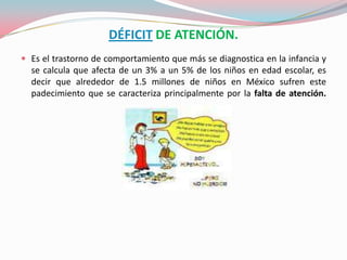 DÉFICIT DE ATENCIÓN.,[object Object],Es el trastorno de comportamiento que más se diagnostica en la infancia y se calcula que afecta de un 3% a un 5% de los niños en edad escolar, es decir que alrededor de 1.5 millones de niños en México sufren este padecimiento que se caracteriza principalmente por la falta de atención. ,[object Object]