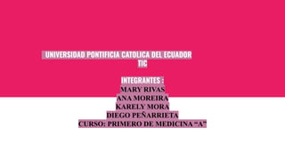 UNIVERSIDAD PONTIFICIA CATOLICA DEL ECUADOR
TIC
INTEGRANTES :
MARY RIVAS
ANA MOREIRA
KARELY MORA
DIEGO PEÑARRIETA
CURSO: PRIMERO DE MEDICINA “A”
 