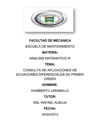 FACULTAD DE MECANICA
    ESCUELA DE MANTENIMIENTO
             MATERIA:
      ANALISIS MATEMATICO III
              TEMA:
   CONSULTA DE APLICACIONES DE
ECUACIONES DIFERENCIALES DE PRIMER
              ORDEN
             NOMBRE:
       HUMBERTO JARAMILLO
              TUTOR:
        ING. RAFAEL ALBUJA
              FECHA:
            24/04/2012
 