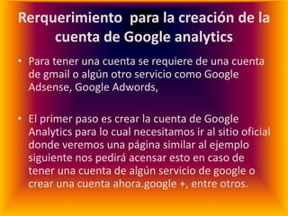 Rerquerimiento para la creación de la
     cuenta de Google analytics
• Para tener una cuenta se requiere de una cuenta
  de gmail o algún otro servicio como Google
  Adsense, Google Adwords,

• El primer paso es crear la cuenta de Google
  Analytics para lo cual necesitamos ir al sitio oficial
  donde veremos una página similar al ejemplo
  siguiente nos pedirá acensar esto en caso de
  tener una cuenta de algún servicio de google o
  crear una cuenta ahora.google +, entre otros.
 