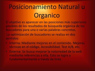Posicionamiento Natural u
         Organico
El objetivo es aparecer en las posiciones más superiores
posibles de los resultados de búsqueda orgánica de los
buscadores para una o varias palabras concretas.
 La optimización de buscadores se realiza en dos
sentidos:
• Interna: Mediante mejoras en el contenido. Mejoras
   técnicas en el código. Accesibilidad. Test A/B, etc.
• Externa: Se busca mejorar la notoriedad de la web
   mediante referencias a ella. Esto se logra a
   fundamentalmente a través de links.
 