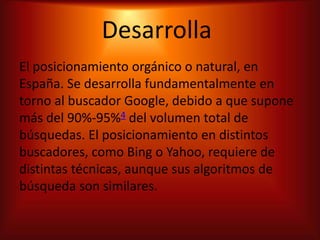 Desarrolla
El posicionamiento orgánico o natural, en
España. Se desarrolla fundamentalmente en
torno al buscador Google, debido a que supone
más del 90%-95%4 del volumen total de
búsquedas. El posicionamiento en distintos
buscadores, como Bing o Yahoo, requiere de
distintas técnicas, aunque sus algoritmos de
búsqueda son similares.
 