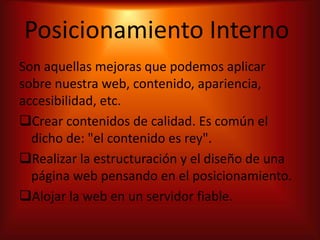 Posicionamiento Interno
Son aquellas mejoras que podemos aplicar
sobre nuestra web, contenido, apariencia,
accesibilidad, etc.
Crear contenidos de calidad. Es común el
  dicho de: "el contenido es rey".
Realizar la estructuración y el diseño de una
  página web pensando en el posicionamiento.
Alojar la web en un servidor fiable.
 
