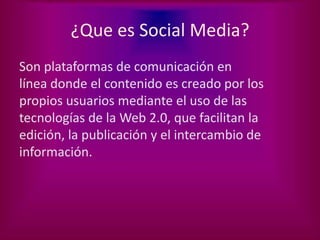 ¿Que es Social Media?
Son plataformas de comunicación en
línea donde el contenido es creado por los
propios usuarios mediante el uso de las
tecnologías de la Web 2.0, que facilitan la
edición, la publicación y el intercambio de
información.
 