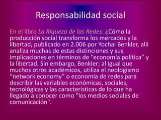 Responsabilidad social
En el libro La Riqueza de las Redes: ¿Cómo la
producción social transforma los mercados y la
libertad, publicado en 2.006 por Yochai Benkler, allí
analiza muchas de estas distinciones y sus
implicaciones en términos de “economía política” y
la libertad. Sin embargo, Benkler; al igual que
muchos otros académicos, utiliza el neologismo
“network economy” o economía de redes para
describir las variables económicas, sociales,
tecnológicas y las características de lo que ha
llegado a conocer como "los medios sociales de
comunicación".
 