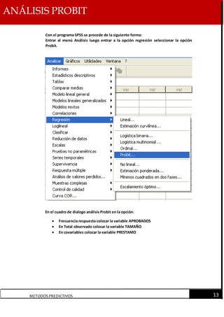 ANÁLISIS PROBIT
METODOS PREDICTIVOS 13
Con el programa SPSS se procede de la siguiente forma:
Entrar al menú Análisis luego entrar a la opción regresión seleccionar la opción
Probit.
En el cuadro de dialogo análisis Probit en la opción:
 Frecuencia respuesta colocar la variable APROBADOS
 En Total observado colocar la variable TAMAÑO
 En covariables colocar la variable PRESTAMO
 