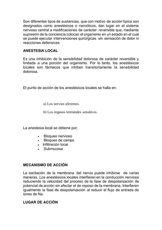 Son diferentes tipos de sustancias, que con motivo de acción típica son
designados como anestésicos o narcóticos, dan lugar en el sistema
nervioso central a modificaciones de carácter reversible que, mediante
supresión de la conciencia colocan el organismo en un estado en el cual
se puede ejecutar intervenciones quirúrgicas sin sensación de dolor ni
reacciones defensivas.
ANESTESIA LOCAL
Es una inhibición de la sensibilidad dolorosa de carácter reversible y
limitada a una porción del organismo. Por lo tanto, los anestésicos
locales son fármacos que inhiben transitoriamente la sensibilidad
dolorosa.
El punto de acción de los anestésicos locales se halla en:
a) Los nervios aferentes.
b) Los órganos terminales sensitivos.
La anestesia local se obtiene por:
 Bloqueo nervioso
 Bloqueo de campo
 Infiltración local
 Submucosa
MECANISMO DE ACCIÓN
La excitación de la membrana del nervio puede inhibirse de varias
maneras. Los anestésicos locales interfieren en la conducción nerviosa
reduciendo la velocidad del proceso de la fase de despolarización de
potencial de acción sin afectar el de reposo de la membrana. Interfieren
igualmente la fase de despolarización al reducir el flujo de entrada de
iones de Na.
LUGAR DE ACCIÓN
 
