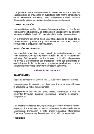 El lugar de acción de los anestésicos locales es la membrana del axón.
Los receptores se encuentran en superficies tanto interna como externa
de la membrana del nervio. Los anestésicos locales utilizados
clínicamente parece que actúan con los receptores internos.
FORMA DE ACCIÓN
Los anestésicos locales utilizados clínicamente existen en dos formas
de solución: de base libre y de catiónes con carga positiva su equilibrio
se da por el pH de la solución y el pKa de la sustancia anestésica.
En la membrana del nervio tiene lugar el reequilibrio de estas dos las
formas básicas y catiónica y esta última se une a el receptor
produciendo el bloqueo de la conducción.
DURACIÓN DEL BLOQUEO
Los anestésicos empleados en odontología particularmente son de
corta duración. El tiempo del bloqueo depende de la concentración
suficiente. Esto esta dado por dos factores: La difusión del anestésico
del nervio y la eliminación del anestésico, se da por el gradiante de
concentración de la membrana a el espacio extrafacicular y por la
absorción de los vasos sanguíneos alrededor del nervio.
ANESTÉSICOS LOCALES
CLASIFICACIÓN
Según su composición química, los AL pueden ser ésteres ó amidas.
Los anestésicos locales del grupo éster, prácticamente no se utilizan en
la actualidad, al haber sido superados
completamente por los del grupo amida. Pertenecen a éste los
siguientes fármacos: Cocaína, Benzocaina, Procaina, Tetracaina y
Clorprocaina
Los anestésicos locales del grupo amida, presentan múltiples ventajas
respecto a los anteriores, sobretodo una menor incidencia de efectos
secundarios. Pertenecen a este grupo: Lidocaina, Mepivacaina,
Prilocaina, Bupivacaina y Ropivacaina, introducido recientemente.
TOXICIDAD
 