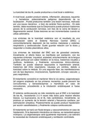 La toxicidad de los AL puede producirse a nivel local o sistémico:
A nivel local, pueden producir edema, inflamación, abscesos, isquemia
, y hematoma, potencialmente peligroso dependiendo de su
localización . Puede producirse también una lesión nerviosa, motivada
por una causa mecánica , o bien de carácter físico-químico . En este
sentido, debe recordarse que la Clorprocaina puede producir trastornos
graves de la conducción nerviosa, con lisis de la vaina de Scwan y
degeneración axonal. Estas lesiones se ven incrementadas cuando se
utiliza adrenalina.
Los síntomas de la toxicidad sistémica son el resultado de una
estimulación sobre el Sistema Nervioso Central (SNC) y
concomitantemente depresión de los centros medulares y sistemas
respiratorio y cardiovascular. Suele guardar relación con la dosis y
responder a niveles plasmáticos altos.
Los síntomas de toxicidad del SNC son de gravedad creciente.
Inicialmente el efecto tóxico se manifiesta por excitación, con los
siguientes síntomas: inquietud, ansiedad, entumecimiento de la lengua
y tejido peribucal con sabor metálico en la boca, trastornos visuales y
auditivos, temblores, y finalmente convulsiones tónico-clónicas.
También se puede observar taquicardia e hipertensión arterial,
trastornos del ritmo respiratorio, náuseas y/o vómitos, debido a
toxicidad sobre la médula. En una segunda fase, las manifestaciones
son de tipo depresivo: inconsciencia, hipotensión, síncope vascular, y
paro respiratorio.
El tratamiento consistirá en mantener libre la vía aérea, oxigenoterapia
(el oxígeno empleado en los primeros momentos puede prevenir las
convulsiones), y benzodiacepinas o hipnóticos en caso de
convulsiones, procediendo a la intubación endotraqueal si fuese
necesario.
El sistema cardiovascular es más resistente que el SNC a la toxicidad
de los AL, necesitando 3 ó 4 veces más dosis para mostrar efectos
tóxicos. La bupivacaina, es el AL más cardiotóxico. Inicialmente, se
produce un aumento de la tensión arterial y frecuencia cardiaca, por
estimulación simpática. Posteriormente se puede producir hipotensión
por acción vasodilatadora, y finalmente colapso cardiovascular.
El tratamiento se hará con fluido terapia y vasoconstrictores en caso de
hipotensión. Si la depresión miocárdica es intensa, se necesitará apoyo
inotrópico. La oxigenoterapia será igualmente importante y se valorará
la necesidad de intubación endotraqueal y ventilación controlada.
 