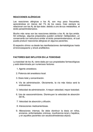 REACCIONES ALÉRGICAS
Las reacciones alérgicas a los AL son muy poco frecuentes,
apreciándose en menos del 1% de los casos. Casi siempre se
relacionan con los AL de tipo éster, debido a uno de sus metabolitos, el
ácido paraaminobenzoico.
Mucho más raras son las reacciones debidas a los AL de tipo amida.
Sin embargo, algunos preparados pueden contener metilparaben, un
conservante con estructura similar al ácido paraaminobenzoico, el cual
puede producir reacciones alérgicas en algunos pacientes.
El espectro clínico va desde las manifestaciones dermatológicas hasta
el broncoespasmo y shock anafiláctico.
FACTORES QUE INFLUYEN EN LA TOXICIDAD
La toxicidad de los AL viene dada por sus propiedades farmacológicas
y está determinada por numerosos factores:
1. Agente anestésico.
2. Potencia del anestésico local.
3. Dosis total y concentración.
4. Vía de administración. Obviamente, la vía más tóxica será la
endovenosa.
5. Velocidad de administración. A mayor velocidad, mayor toxicidad.
6. Uso de vasoconstrictores. Disminuyen la velocidad de absorción
del AL.
7. Velocidad de absorción y difusión.
8. Interacciones medicamentosas.
9. Alteraciones internas. Se debe disminuir la dosis en niños,
ancianos, enfermedades crónicas, insuficiencia renal y hepática,
y en aquellos pacientes con seudocolinesterasa atípica.
 