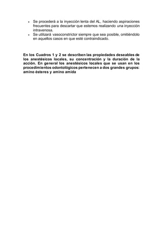  Se procederá a la inyección lenta del AL, haciendo aspiraciones
frecuentes para descartar que estemos realizando una inyección
intravenosa.
 Se utilizará vasoconstrictor siempre que sea posible, omitiéndolo
en aquellos casos en que esté contraindicado.
En los Cuadros 1 y 2 se describen las propiedades deseables de
los anestésicos locales, su concentración y la duración de la
acción. En general los anestésicos locales que se usan en los
procedimientos odontológicos pertenecen a dos grandes grupos:
amino ésteres y amino amida
 