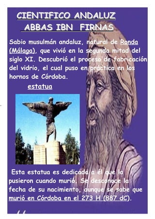 CIENTIFICO ANDALUZ
       ABBAS IBN FIRNAS
    Sabio musulmán andaluz, natural de Ronda
    (Málaga), que vivió en la segunda mitad del
    siglo XI. Descubrió el proceso de fabricación
    del vidrio, el cual puso en práctica en los
    hornos de Córdoba.
          estatua

.




     Esta estatua es dedicada a él que la
    pusieron cuando murió. Se desconoce la
    fecha de su nacimiento, aunque se sabe que
    murió en Córdoba en el 273 H (887 dC).
 