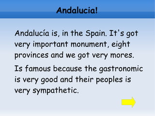 Andalucia!

Andalucía is, in the Spain. It's got
very important monument, eight
provinces and we got very mores.
Is famous because the gastronomic
is very good and their peoples is
very sympathetic.
 