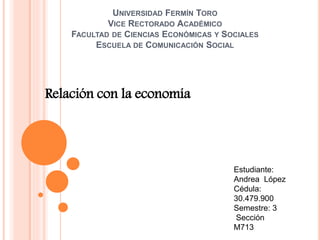 UNIVERSIDAD FERMÍN TORO
VICE RECTORADO ACADÉMICO
FACULTAD DE CIENCIAS ECONÓMICAS Y SOCIALES
ESCUELA DE COMUNICACIÓN SOCIAL
Relación con la economía
Estudiante:
Andrea López
Cédula:
30.479.900
Semestre: 3
Sección
M713
 