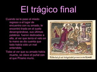 El trágico final Cuando se le paso el miedo regreso a el lugar de encuentro con su amado, le encontró tirado en el suelo desangrándose, sus últimas palabras  fueron dedicadas a ella, al ver que tenía el velo en la mano se dio cuenta que todo había sido un mal entendido. Tisbe al ver que su amado había muerto, se clavo el puñal con el que Píramo murio.  