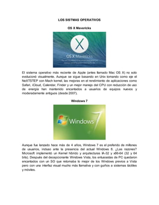 LOS SISTMAS OPERATIVOS
OS X Mavericks
El sistema operativo más reciente de Apple (antes llamado Mac OS X) no solo
evolucionó visualmente. Aunque se sigue basando en Unix tomando como eje el
NeXTSTEP con Mach kernel, las mejoras en el rendimiento de aplicaciones como
Safari, iCloud, Calendar, Finder y un mejor manejo del CPU con reducción de uso
de energía han mantenido encantados a usuarios de equipos nuevos y
moderadamente antiguos (desde 2007).
Windows 7
Aunque fue lanzado hace más de 4 años, Windows 7 es el preferido de millones
de usuarios, incluso ante la presencia del actual Windows 8. ¿Las razones?
Microsoft implementó un Kernel híbrido y arquitecturas IA-32 y x86-64 (32 y 64
bits). Después del decepcionante Windows Vista, los entusiastas de PC quedaron
encantados con un SO que retomaba lo mejor de los Windows previos a Vista
pero con una interfaz visual mucho más llamativa y con guiños a sistemas táctiles
y móviles.
 