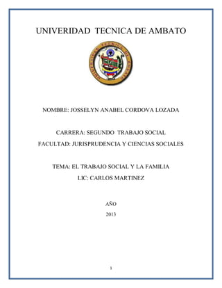 1
UNIVERIDAD TECNICA DE AMBATO
NOMBRE: JOSSELYN ANABEL CORDOVA LOZADA
CARRERA: SEGUNDO TRABAJO SOCIAL
FACULTAD: JURISPRUDENCIA Y CIENCIAS SOCIALES
TEMA: EL TRABAJO SOCIAL Y LA FAMILIA
LIC: CARLOS MARTINEZ
AÑO
2013
 