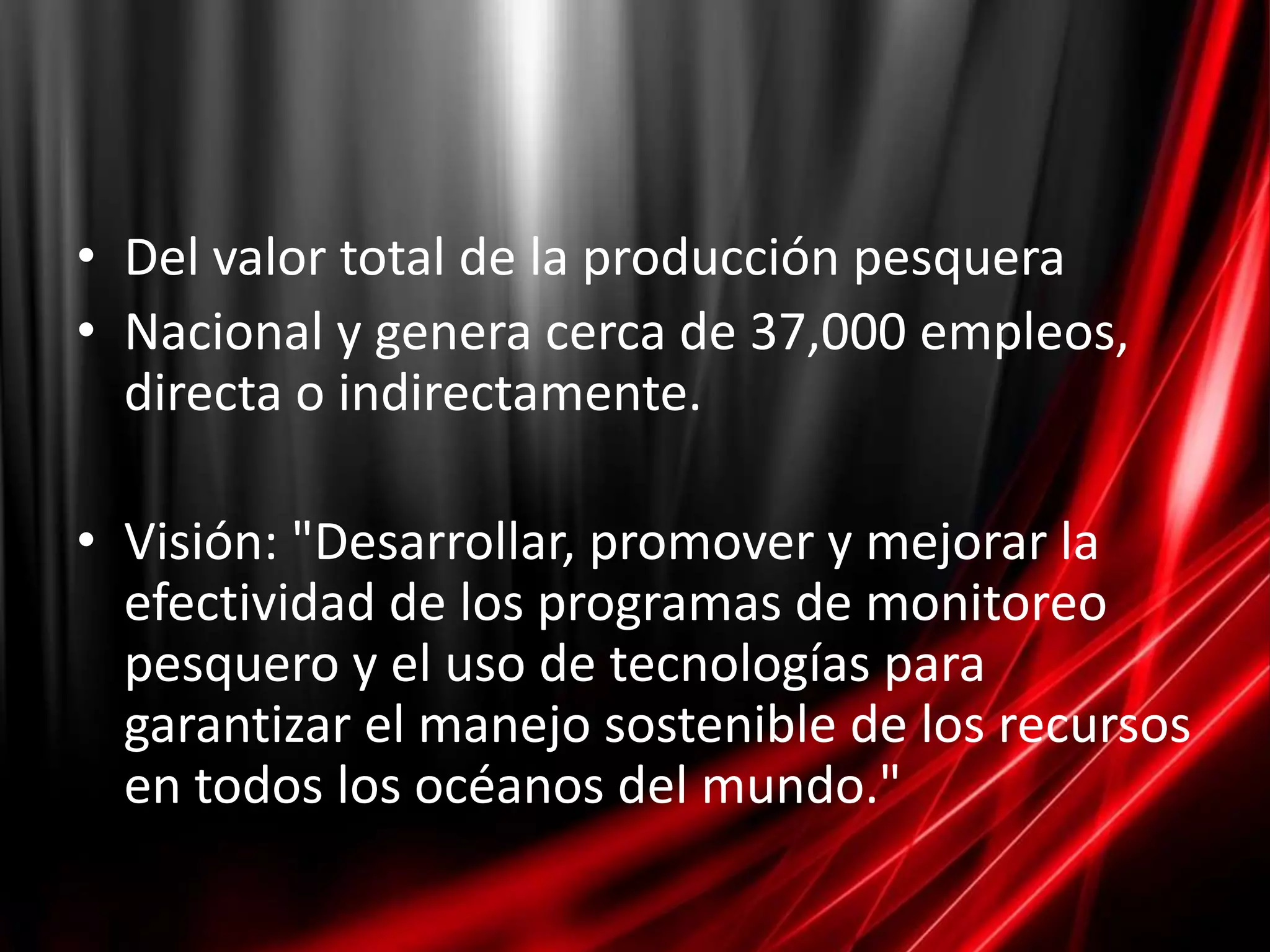 • Del valor total de la producción pesquera
• Nacional y genera cerca de 37,000 empleos,
  directa o indirectamente.

• Visión: "Desarrollar, promover y mejorar la
  efectividad de los programas de monitoreo
  pesquero y el uso de tecnologías para
  garantizar el manejo sostenible de los recursos
  en todos los océanos del mundo."
 