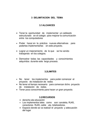 3 DELIMITACION DEL TEMA


                      3.1 ALCANCES


• Tener la oportunidad de implementar un cableado
  estructurado en el colegio para mejorar la comunicación
  entre los computadores

•   Poder hacer en la práctica nuevas alternativas     para
    poderlas implementarlas en este proyecto.

• Lograr un mejoramiento de lo que      se ha venido
  trabajando en los colegios.

• Demostrar todas las capacidades y conocimientos
  adquiridos durante este largo proceso.



                           3.2LIMITES


• No tener los implementos para poder comenzar el
  proyecto de instalación de redes
• No tener el tiempo necesario para comenzar dicho proyecto
  de instalación de redes.
• Tener poco conocimiento para hacer un gran proyecto.


                      3.2 RECURSOS
    • derecho ala educación
    • Los implementos tales como son: canaleta, RJ45,
      conectores RJ45, cable utp, totalizadores.
    • Espacio donde se va realizar el proyecto y adecuación
      del lugar
 