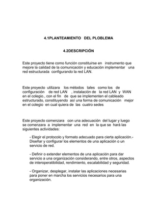 4.1PLANTEAMIENTO DEL PLOBLEMA


                         4.2DESCRIPCIÓN


Este proyecto tiene como función constituirse en instrumento que
mejore la calidad de la comunicación y educación implementar una
red estructurada configurando la red LAN.



Este proyecto utilizara los métodos tales como los de
configuración de red LAN , instalación de la red LAN y WAN
en el colegio., con el fin de que se implementen el cableado
estructurado, constituyendo así una forma de comunicación mejor
en el colegio en cual quiera de las cuatro sedes



Este proyecto comenzara con una adecuación del lugar y luego
se comenzara a implementar una red en la que se hará las
siguientes actividades:

    - Elegir el protocolo y formato adecuado para cierta aplicación.-
    Diseñar y configurar los elementos de una aplicación o un
    servicio de red.

    - Definir o extender elementos de una aplicación para dar
    servicio a una organización considerando, entre otros, aspectos
    de interoperatibilidad, rendimiento, escalabilidad y seguridad.

    - Organizar, desplegar, instalar las aplicaciones necesarias
    para poner en marcha los servicios necesarios para una
    organización.
 