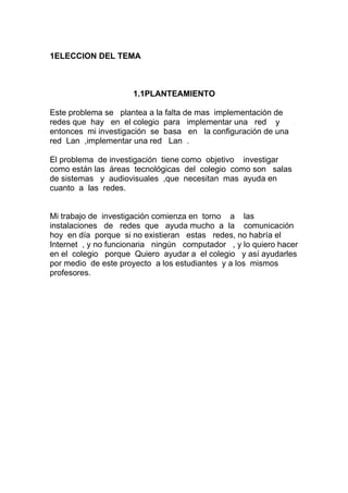 1ELECCION DEL TEMA



                     1.1PLANTEAMIENTO

Este problema se plantea a la falta de mas implementación de
redes que hay en el colegio para implementar una red y
entonces mi investigación se basa en la configuración de una
red Lan ,implementar una red Lan .

El problema de investigación tiene como objetivo investigar
como están las áreas tecnológicas del colegio como son salas
de sistemas y audiovisuales ,que necesitan mas ayuda en
cuanto a las redes.


Mi trabajo de investigación comienza en torno a las
instalaciones de redes que ayuda mucho a la comunicación
hoy en día porque si no existieran estas redes, no habría el
Internet , y no funcionaria ningún computador , y lo quiero hacer
en el colegio porque Quiero ayudar a el colegio y así ayudarles
por medio de este proyecto a los estudiantes y a los mismos
profesores.
 