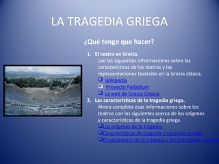 LA TRAGEDIA GRIEGA
¿Qué tengo que hacer?
1. El teatro en Grecia.
Lee las siguientes informaciones sobre las
características de los teatros y las
representaciones teatrales en la Grecia clásica.
 Wikipedia
 Proyecto Palladium
 La web de Grecia Clásica
2. Las características de la tragedia griega.
Ahora completa esas informaciones sobre los
teatros con las siguientes acerca de los orígenes
y características de la tragedia griega.
Los orígenes de la tragedia
Características de tragedia y comedia griegas
El nacimiento de la tragedia y los principales autores
 