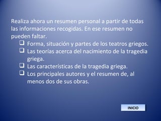Realiza ahora un resumen personal a partir de todas
las informaciones recogidas. En ese resumen no
pueden faltar.
 Forma, situación y partes de los teatros griegos.
 Las teorías acerca del nacimiento de la tragedia
griega.
 Las características de la tragedia griega.
 Los principales autores y el resumen de, al
menos dos de sus obras.
INICIOINICIO
 