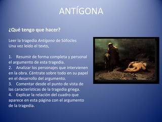 ANTÍGONA
¿Qué tengo que hacer?
Leer la tragedia Antígona de Sófocles 
Una vez leído el texto,
 
1.    Resumir de forma completa y personal 
el argumento de esta tragedia.
2.    Analizar los personajes que intervienen 
en la obra. Céntrate sobre todo en su papel 
en el desarrollo del argumento.
3.    Comentar desde el punto de vista de 
las características de la tragedia griega.
4.    Explicar la relación del cuadro que 
aparece en esta página con el argumento 
de la tragedia.
 