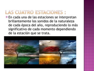 En cada una de las estaciones se interpretan brillantemente los sonidos de la naturaleza de cada época del año, reproduciendo lo más significativo de cada momento dependiendo de la estación que se trata. 