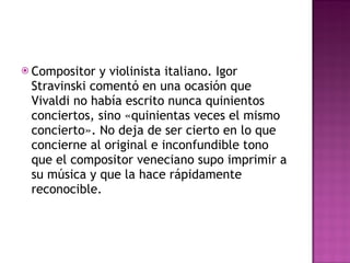 Compositor y violinista italiano. Igor Stravinski comentó en una ocasión que Vivaldi no había escrito nunca quinientos conciertos, sino «quinientas veces el mismo concierto». No deja de ser cierto en lo que concierne al original e inconfundible tono que el compositor veneciano supo imprimir a su música y que la hace rápidamente reconocible. 