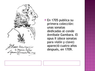 En 1705 publica su primera colección: unas sonatas dedicadas al conde Annibale Gambara. El opus II (doce sonatas para violín y clave) apareció cuatro años después, en 1709. 