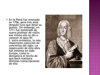 En la Pietà fue renovado en 1706, pero tres años después tuvo que dejar su puesto. Sin embargo, en 1711 fue nombrado de nuevo profesor de violín; ese mismo año se dio a conocer el opus III:  L`estro armonico , la más importante colección de conciertos del siglo. La repercusión de esta obra fue inmensa en toda Europa, como lo demuestra el hecho de que Bach realizara distintas transcripciones de ella 