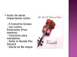 Autor de obras impactantes como: - Il Concerto Grosso - Las cuatro Estaciones (Four seasons)  - Concierto para mandolina - Nulla in Mundo Pax Sincera - Gloria en Re mayor  