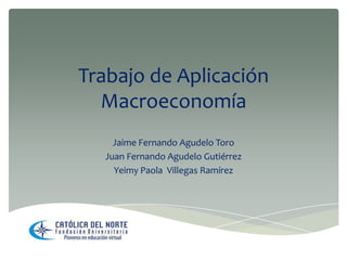 Trabajo de Aplicación
Macroeconomía
Jaime Fernando Agudelo Toro
Juan Fernando Agudelo Gutiérrez
Yeimy Paola Villegas Ramírez

 