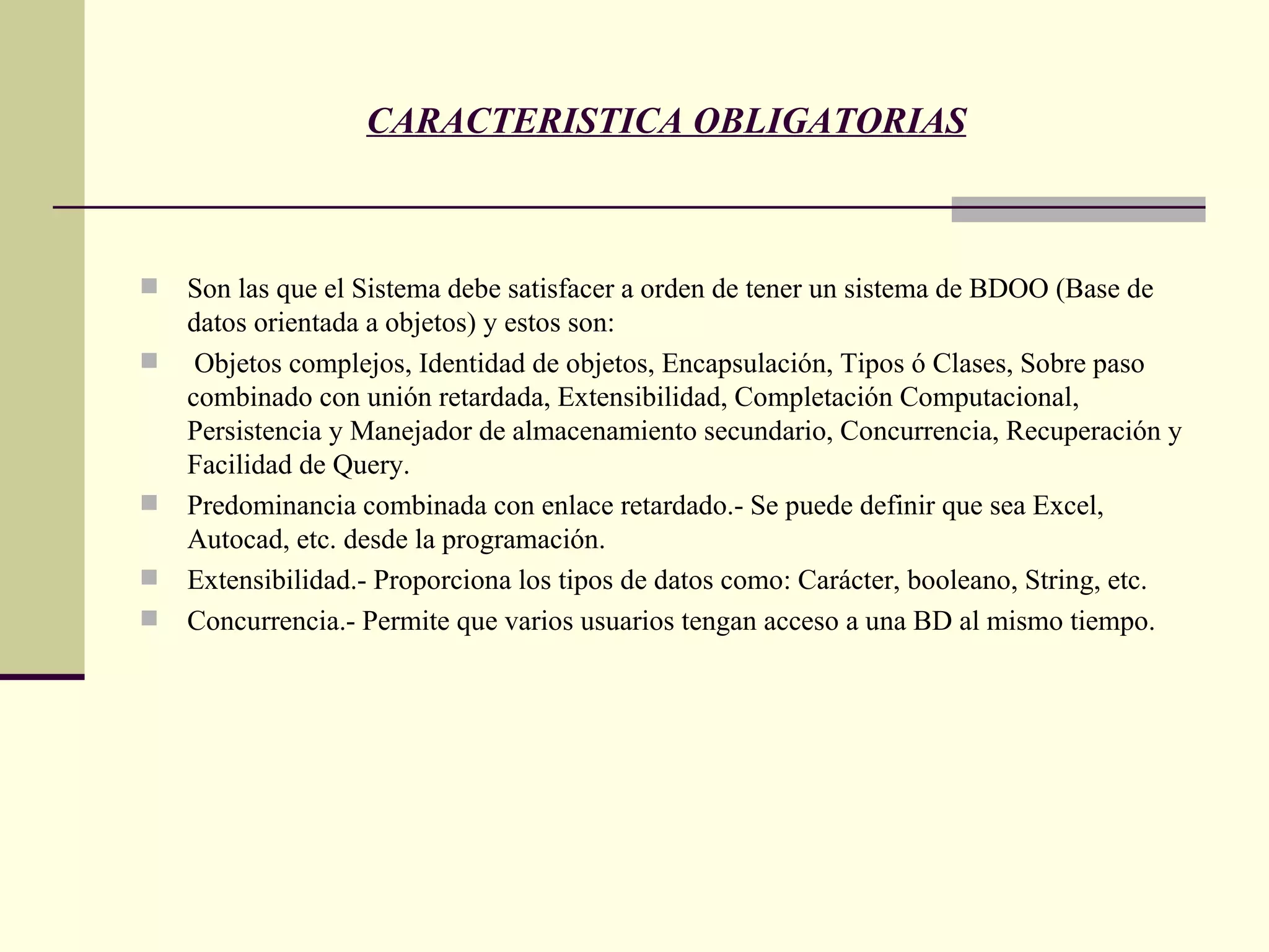 CARACTERISTICA OBLIGATORIAS Son las que el Sistema debe satisfacer a orden de tener un sistema de BDOO (Base de datos orientada a objetos) y estos son: Objetos complejos, Identidad de objetos, Encapsulación, Tipos ó Clases, Sobre paso combinado con unión retardada, Extensibilidad, Completación Computacional, Persistencia y Manejador de almacenamiento secundario, Concurrencia, Recuperación y Facilidad de Query. Predominancia combinada con enlace retardado.- Se puede definir que sea Excel, Autocad, etc. desde la programación. Extensibilidad.- Proporciona los tipos de datos como: Carácter, booleano, String, etc. Concurrencia.- Permite que varios usuarios tengan acceso a una BD al mismo tiempo. 