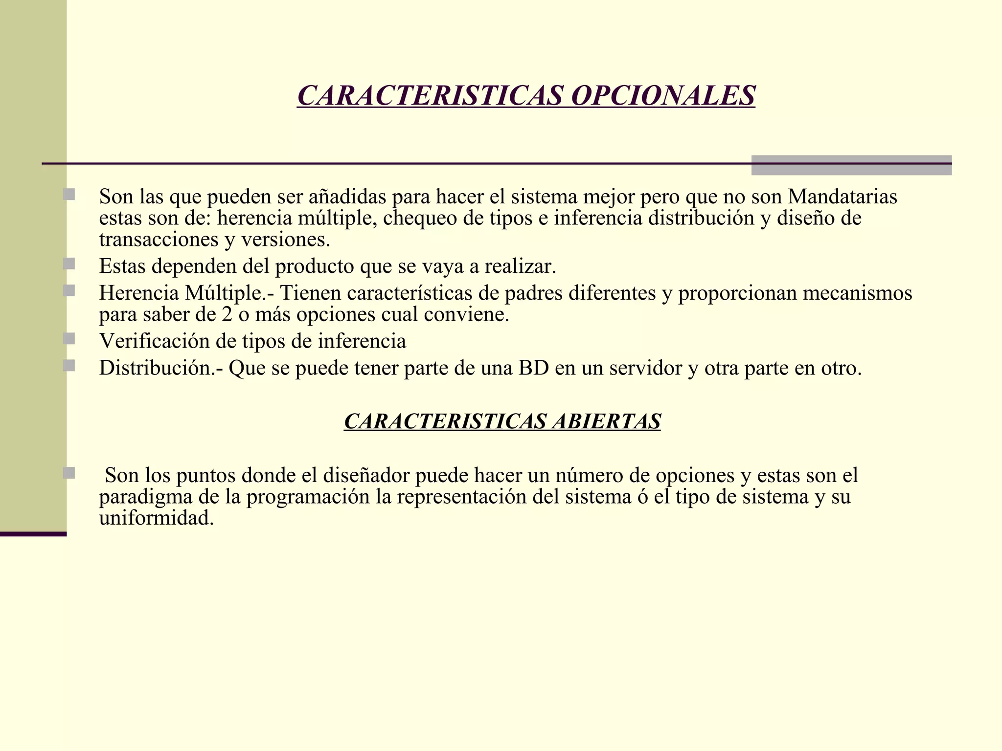 Son las que pueden ser añadidas para hacer el sistema mejor pero que no son Mandatarias estas son de: herencia múltiple, chequeo de tipos e inferencia distribución y diseño de transacciones y versiones. Estas dependen del producto que se vaya a realizar. Herencia Múltiple.- Tienen características de padres diferentes y proporcionan mecanismos para saber de 2 o más opciones cual conviene. Verificación de tipos de inferencia Distribución.- Que se puede tener parte de una BD en un servidor y otra parte en otro. CARACTERISTICAS ABIERTAS Son los puntos donde el diseñador puede hacer un número de opciones y estas son el paradigma de la programación la representación del sistema ó el tipo de sistema y su uniformidad.  CARACTERISTICAS OPCIONALES 