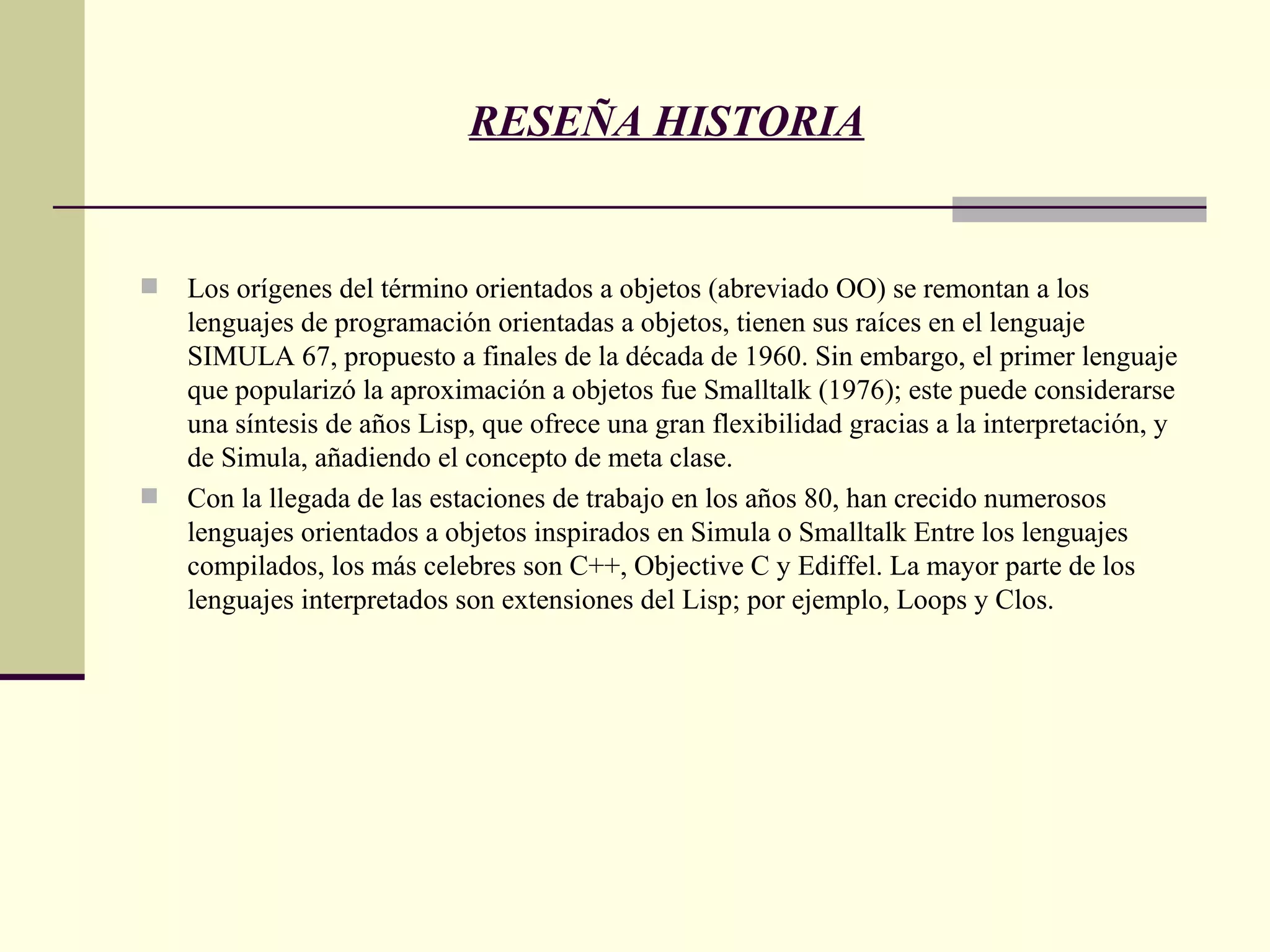 RESEÑA HISTORIA Los orígenes del término orientados a objetos (abreviado OO) se remontan a los lenguajes de programación orientadas a objetos, tienen sus raíces en el lenguaje SIMULA 67, propuesto a finales de la década de 1960. Sin embargo, el primer lenguaje que popularizó la aproximación a objetos fue Smalltalk (1976); este puede considerarse una síntesis de años Lisp, que ofrece una gran flexibilidad gracias a la interpretación, y de Simula, añadiendo el concepto de meta clase. Con la llegada de las estaciones de trabajo en los años 80, han crecido numerosos lenguajes orientados a objetos inspirados en Simula o Smalltalk Entre los lenguajes compilados, los más celebres son C++, Objective C y Ediffel. La mayor parte de los lenguajes interpretados son extensiones del Lisp; por ejemplo, Loops y Clos.  