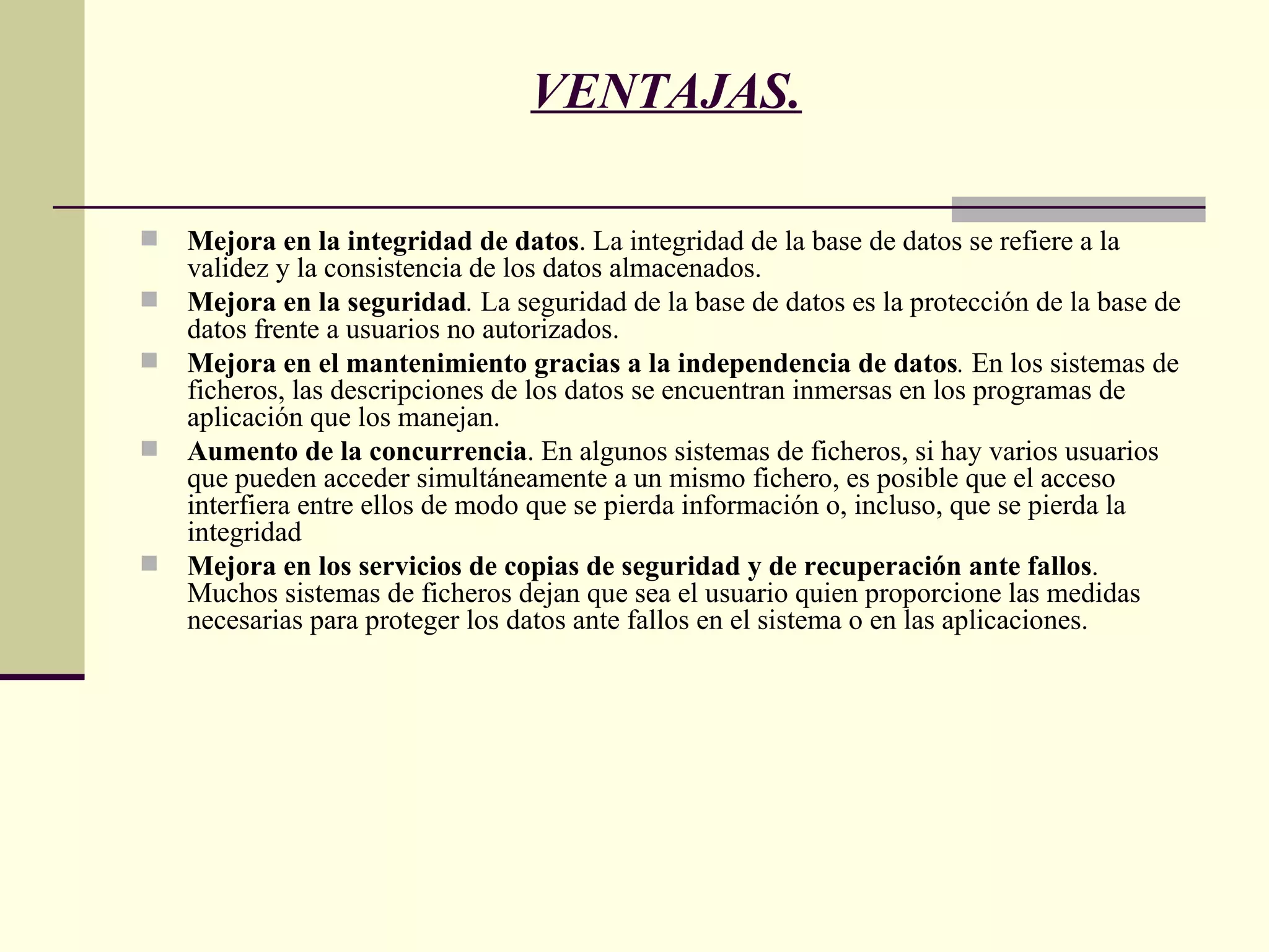 VENTAJAS. Mejora en la integridad de datos . La integridad de la base de datos se refiere a la validez y la consistencia de los datos almacenados.  Mejora en la seguridad .  La seguridad de la base de datos es la protección de la base de datos frente a usuarios no autorizados.  Mejora en el mantenimiento gracias a la independencia de datos .  En los sistemas de ficheros, las descripciones de los datos se encuentran inmersas en los programas de aplicación que los manejan.  Aumento de la concurrencia . En algunos sistemas de ficheros, si hay varios usuarios que pueden acceder simultáneamente a un mismo fichero, es posible que el acceso interfiera entre ellos de modo que se pierda información o, incluso, que se pierda la integridad Mejora en los servicios de copias de seguridad y de recuperación ante fallos . Muchos sistemas de ficheros dejan que sea el usuario quien proporcione las medidas necesarias para proteger los datos ante fallos en el sistema o en las aplicaciones.  