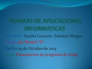Nombre: Sandra Guamán, Soledad Maigua
Curso: 3ro Técnico “A”

Fecha:25 de Octubre de 2013
Tema:Presentacion de programa de Gimp

 