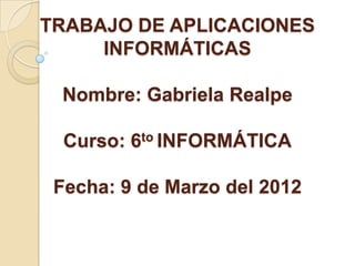 TRABAJO DE APLICACIONES
     INFORMÁTICAS

 Nombre: Gabriela Realpe

  Curso: 6to INFORMÁTICA

 Fecha: 9 de Marzo del 2012
 