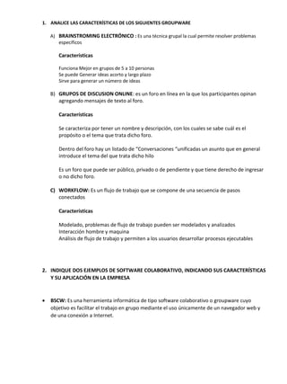 1. ANALICE LAS CARACTERÍSTICAS DE LOS SIGUIENTES GROUPWARE
A) BRAINSTROMING ELECTRÓNICO : Es una técnica grupal la cual permite resolver problemas
específicos

Características
Funciona Mejor en grupos de 5 a 10 personas
Se puede Generar ideas acorto y largo plazo
Sirve para generar un número de ideas

B) GRUPOS DE DISCUSION ONLINE: es un foro en línea en la que los participantes opinan
agregando mensajes de texto al foro.
Características
Se caracteriza por tener un nombre y descripción, con los cuales se sabe cuál es el
propósito o el tema que trata dicho foro.
Dentro del foro hay un listado de “Conversaciones “unificadas un asunto que en general
introduce el tema del que trata dicho hilo
Es un foro que puede ser público, privado o de pendiente y que tiene derecho de ingresar
o no dicho foro.
C) WORKFLOW: Es un flujo de trabajo que se compone de una secuencia de pasos
conectados
Características
Modelado, problemas de flujo de trabajo pueden ser modelados y analizados
Interacción hombre y maquina
Análisis de flujo de trabajo y permiten a los usuarios desarrollar procesos ejecutables

2. INDIQUE DOS EJEMPLOS DE SOFTWARE COLABORATIVO, INDICANDO SUS CARACTERÍSTICAS
Y SU APLICACIÓN EN LA EMPRESA



BSCW: Es una herramienta informática de tipo software colaborativo o groupware cuyo
objetivo es facilitar el trabajo en grupo mediante el uso únicamente de un navegador web y
de una conexión a Internet.

 