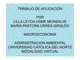 TRABAJO DE APLICACIÓN
POR
LILLA LEYDA USME MONSALVE
MARIA PASTORA URREA GIRALDO

MACROECONOMIA
ADMINISTRACION AMBIENTAL
UNIVERSIDAD CATOLICA DEL NORTE
MODALIDAD VIRTUAL

 