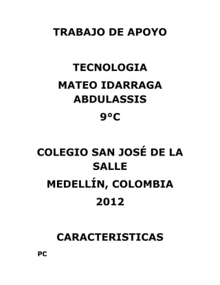 TRABAJO DE APOYO


       TECNOLOGIA
     MATEO IDARRAGA
       ABDULASSIS
           9°C


COLEGIO SAN JOSÉ DE LA
        SALLE
 MEDELLÍN, COLOMBIA
          2012


     CARACTERISTICAS
PC
 