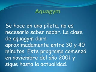 Se hace en una pileta, no es
necesario saber nadar. La clase
de aquagym dura
aproximadamente entre 30 y 40
minutos. Este programa comenzó
en noviembre del año 2001 y
sigue hasta la actualidad.
 