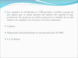 Los capítulos se sub-dividen en 1200 partidas y también constan de dos dígitos que se sitúan después del número del capítulo al que pertenecen. Su secuencia en orden progresivo va también de lo más simple a lo complejo y de lo menos a los mas elaborado. 4 dígitos Subpartidas (desdoblamiento de una partida) más de 5000. 6 a 10 dígitos. 