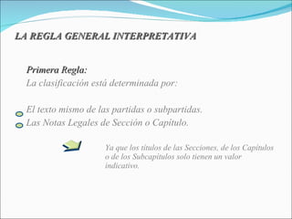 LA REGLA GENERAL INTERPRETATIVA Primera Regla: La clasificación está determinada por: El texto mismo de las partidas o subpartidas. Las Notas Legales de Sección o Capítulo. Ya que los títulos de las Secciones, de los Capítulos  o de los Subcapítulos solo tienen un valor  indicativo. 
