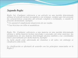 Segunda Regla: Regla 2a): Cualquier referencia a un artículo en una partida determinada alcanza al artículo incluso incompleto o sin terminar, siempre que éste presente las características esenciales del artículo completo o terminado, o cuando se presente desmontado. Ejemplo:  * Un automóvil simplemente desprovisto de sus ruedas. * Una bicicleta sin sillín ni neumáticos. Regla 2b): Cualquier referencia a una materia en una partida determinada alcanza a dicha materia incluso mezclada o asociada con otras materias; las manufacturas de una materia determinada alcanza también a las constituidas total o parcialmente por dicha materia, Ejemplo:  La leche puede estar adicionada de vitaminas o de sales, sin embargo se clasificara como leche. La clasificación se efectuará de acuerdo con los principios enunciados en la Regla 3. 