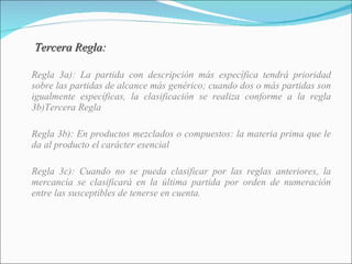   Tercera Regla: Regla 3a): La partida con descripción más específica tendrá prioridad sobre las partidas de alcance más genérico; cuando dos o más partidas son igualmente específicas, la clasificación se realiza conforme a la regla 3b)Tercera Regla Regla 3b): En productos mezclados o compuestos: la materia prima que le da al producto el carácter esencial Regla 3c): Cuando no se pueda clasificar por las reglas anteriores, la mercancía se clasificará en la última partida por orden de numeración entre las susceptibles de tenerse en cuenta. 