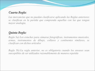 Cuarta Regla: Las mercancías que no puedan clasificarse aplicando las Reglas anteriores se clasifican en la partida que comprenda aquellas con las que tengan mayor analogía. Quinta Regla: Regla 5a):Los estuches para cámaras fotográficas, instrumentos musicales, armas, instrumentos de dibujo, collares y continentes similares, se clasifican con dichos artículos  Regla 5b):La regla anterior, no es obligatoria cuando los envases sean susceptibles de ser utilizados razonablemente de manera repetida 