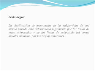 Sexta Regla: La clasificación de mercancías en las subpartidas de una misma partida está determinada legalmente por los textos de estas subpartidas y de las Notas de subpartida así como, mutatis mutandis, por las Reglas anteriores. 